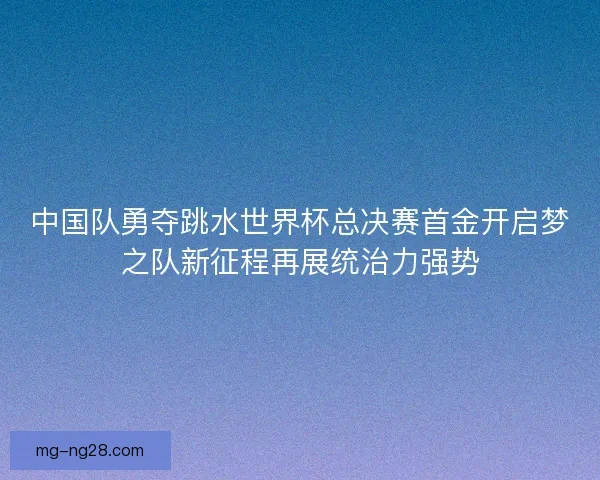 中国队勇夺跳水世界杯总决赛首金开启梦之队新征程再展统治力强势