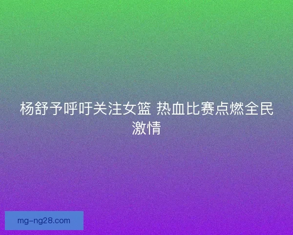 杨舒予呼吁关注女篮 热血比赛点燃全民激情