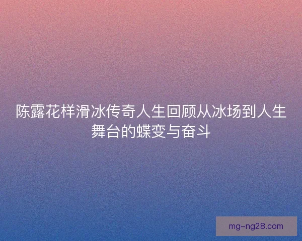 陈露花样滑冰传奇人生回顾从冰场到人生舞台的蝶变与奋斗