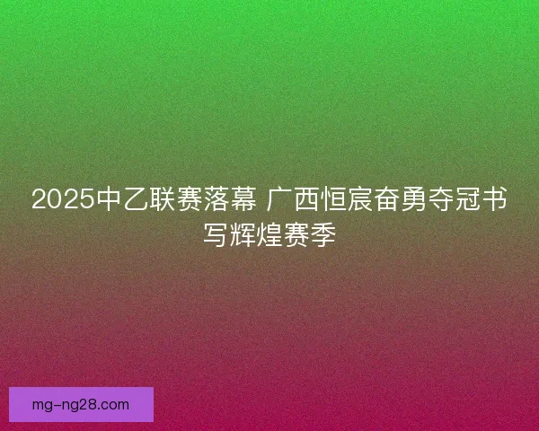 2025中乙联赛落幕 广西恒宸奋勇夺冠书写辉煌赛季