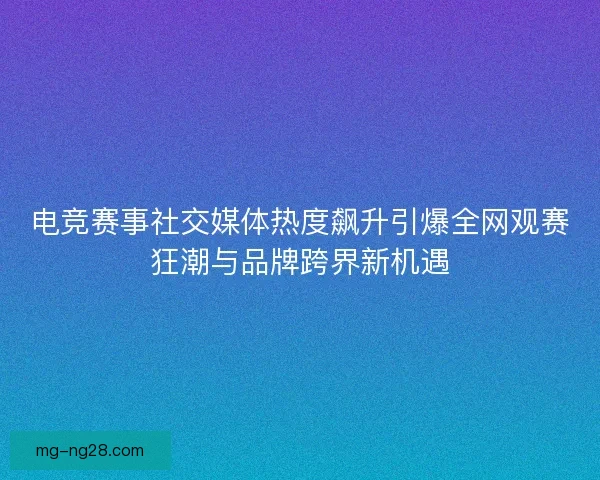 电竞赛事社交媒体热度飙升引爆全网观赛狂潮与品牌跨界新机遇