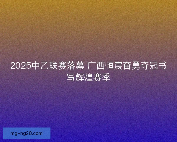 2025中乙联赛落幕 广西恒宸奋勇夺冠书写辉煌赛季