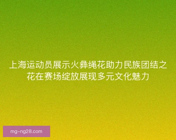 上海运动员展示火彝绳花助力民族团结之花在赛场绽放展现多元文化魅力