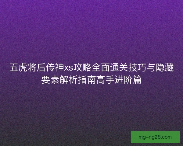五虎将后传神xs攻略全面通关技巧与隐藏要素解析指南高手进阶篇