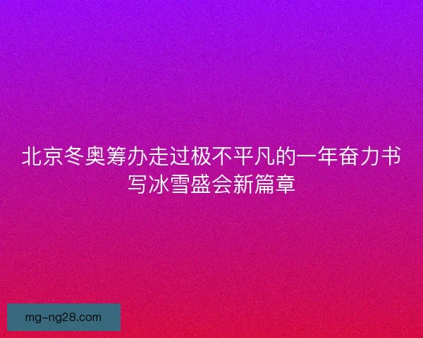 北京冬奥筹办走过极不平凡的一年奋力书写冰雪盛会新篇章