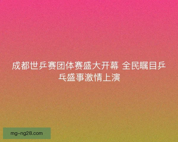 成都世乒赛团体赛盛大开幕 全民瞩目乒乓盛事激情上演 成都世乒赛团体赛盛大开幕 全民瞩目乒乓盛事激情上演