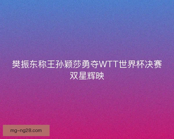 樊振东称王孙颖莎勇夺WTT世界杯决赛双星辉映