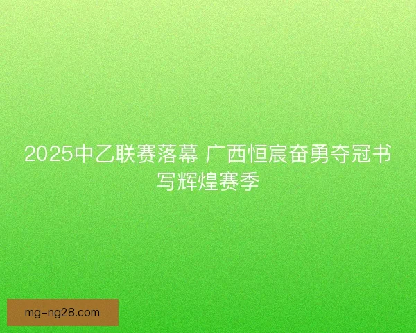 2025中乙联赛落幕 广西恒宸奋勇夺冠书写辉煌赛季 2025中乙联赛落幕 广西恒宸奋勇夺冠书写辉煌赛季