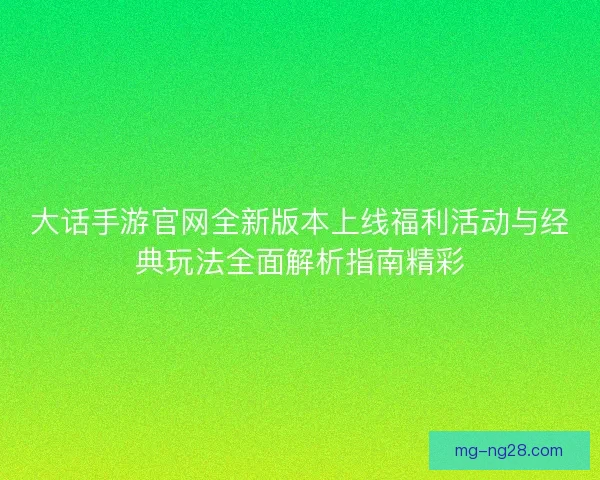 大话手游官网全新版本上线福利活动与经典玩法全面解析指南精彩