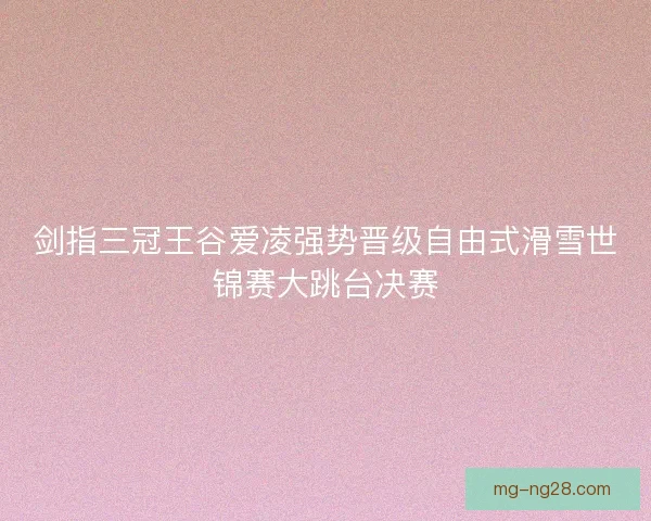 剑指三冠王谷爱凌强势晋级自由式滑雪世锦赛大跳台决赛 剑指三冠王谷爱凌强势晋级自由式滑雪世锦赛大跳台决赛