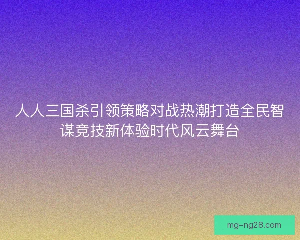 人人三国杀引领策略对战热潮打造全民智谋竞技新体验时代风云舞台 人人三国杀引领策略对战热潮打造全民智谋竞技新体验时代风云舞台