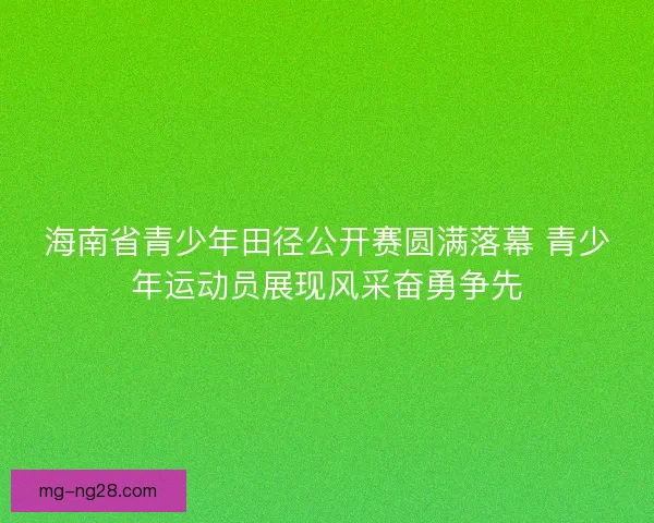 海南省青少年田径公开赛圆满落幕 青少年运动员展现风采奋勇争先