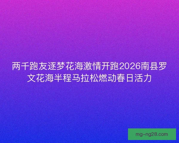 两千跑友逐梦花海激情开跑2026南县罗文花海半程马拉松燃动春日活力