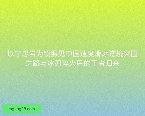 以宁忠岩为镜照见中国速度滑冰逆境突围之路与冰刃淬火后的王者归来