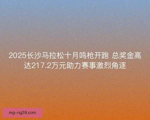 2025长沙马拉松十月鸣枪开跑 总奖金高达217.2万元助力赛事激烈角逐