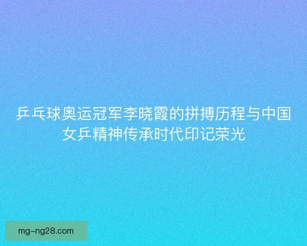 乒乓球奥运冠军李晓霞的拼搏历程与中国女乒精神传承时代印记荣光