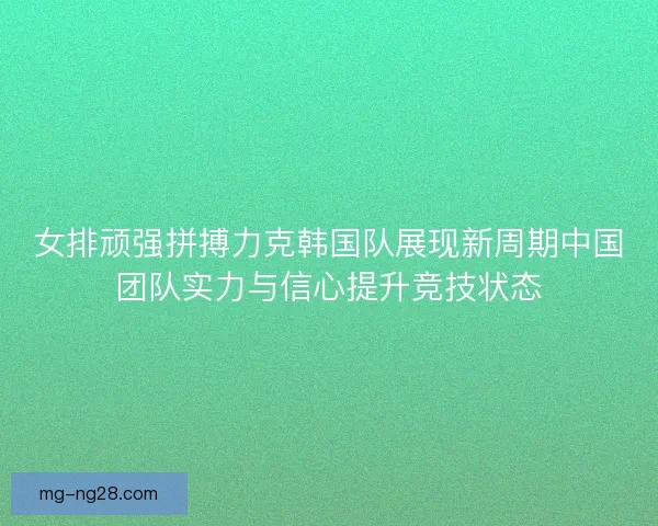 女排顽强拼搏力克韩国队展现新周期中国团队实力与信心提升竞技状态