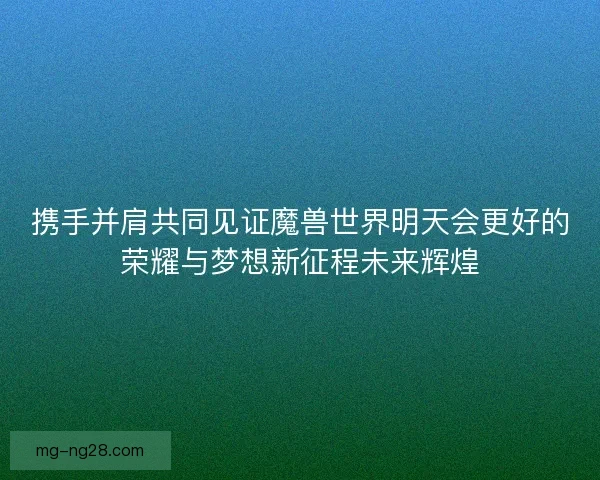 携手并肩共同见证魔兽世界明天会更好的荣耀与梦想新征程未来辉煌