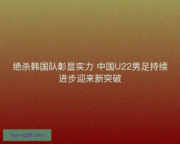 绝杀韩国队彰显实力 中国U22男足持续进步迎来新突破